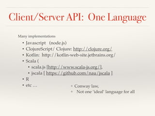 Client/Server API: One Language 
Many implementations 
• Javascript (node.js) ! 
• ClojureScript/ Clojure: http://clojure.org/! 
• Kotlin: http://kotlin-web-site.jetbrains.org/ ! 
• Scala (! 
• scala.js [http://www.scala-js.org/], ! 
• jscala [ https://github.com/nau/jscala ] ! 
• R ! 
• etc … 
❖ Conway law, ! 
❖ Not one ‘ideal’ language for all 
 
