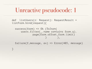 Unreactive pseudocode: 1 
def listUsers(r: Request): RequestResult = 
listForm.bind(request){ 
! 
success(form) => Ok (ToJson( 
users.filter(_.name contains form.q). 
page(form.offset,form.limit) 
) ), 
! 
failure(f,message, ex) => Error(403, message) 
! 
} 
 