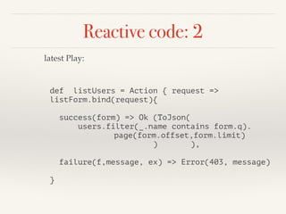 Reactive code: 2 
latest Play: 
def listUsers = Action { request => 
listForm.bind(request){ 
! 
success(form) => Ok (ToJson( 
users.filter(_.name contains form.q). 
page(form.offset,form.limit) 
) ), 
! 
failure(f,message, ex) => Error(403, message) 
! 
} 
 