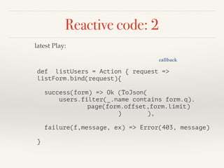 Reactive code: 2 
def listUsers = Action { request => 
listForm.bind(request){ 
! 
success(form) => Ok (ToJson( 
users.filter(_.name contains form.q). 
page(form.offset,form.limit) 
) ), 
! 
failure(f,message, ex) => Error(403, message) 
! 
} 
callback 
latest Play: 
 