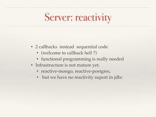 Server: reactivity 
• 2 callbacks instead sequential code! 
• (welcome to callback hell ?)! 
• functional programming is really needed! 
• Infrastructure is not mature yet.! 
• reactive-mongo, reactive-postgres,! 
• but we have no reactivity suport in jdbc! 
 