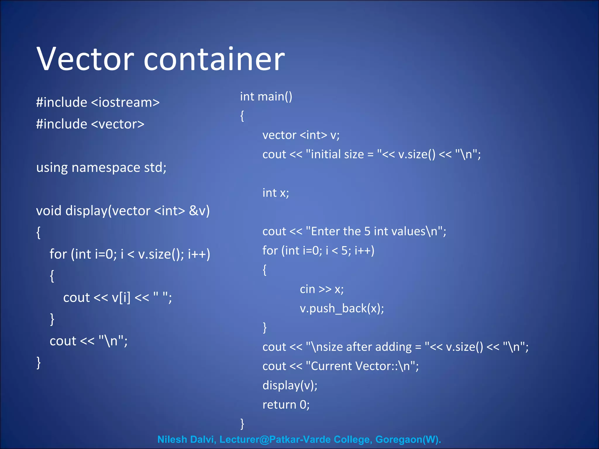 Vector container 
#include <iostream> 
#include <vector> 
using namespace std; 
void display(vector <int> &v) 
{ 
for (int i=0; i < v.size(); i++) 
{ 
cout << v[i] << " "; 
} 
cout << "n"; 
} 
int main() 
{ 
vector <int> v; 
cout << "initial size = "<< v.size() << "n"; 
int x; 
cout << "Enter the 5 int valuesn"; 
for (int i=0; i < 5; i++) 
{ 
cin >> x; 
v.push_back(x); 
} 
cout << "nsize after adding = "<< v.size() << "n"; 
cout << "Current Vector::n"; 
display(v); 
return 0; 
} 
Nilesh Dalvi, Lecturer@Patkar-Varde College, Goregaon(W). 
 
