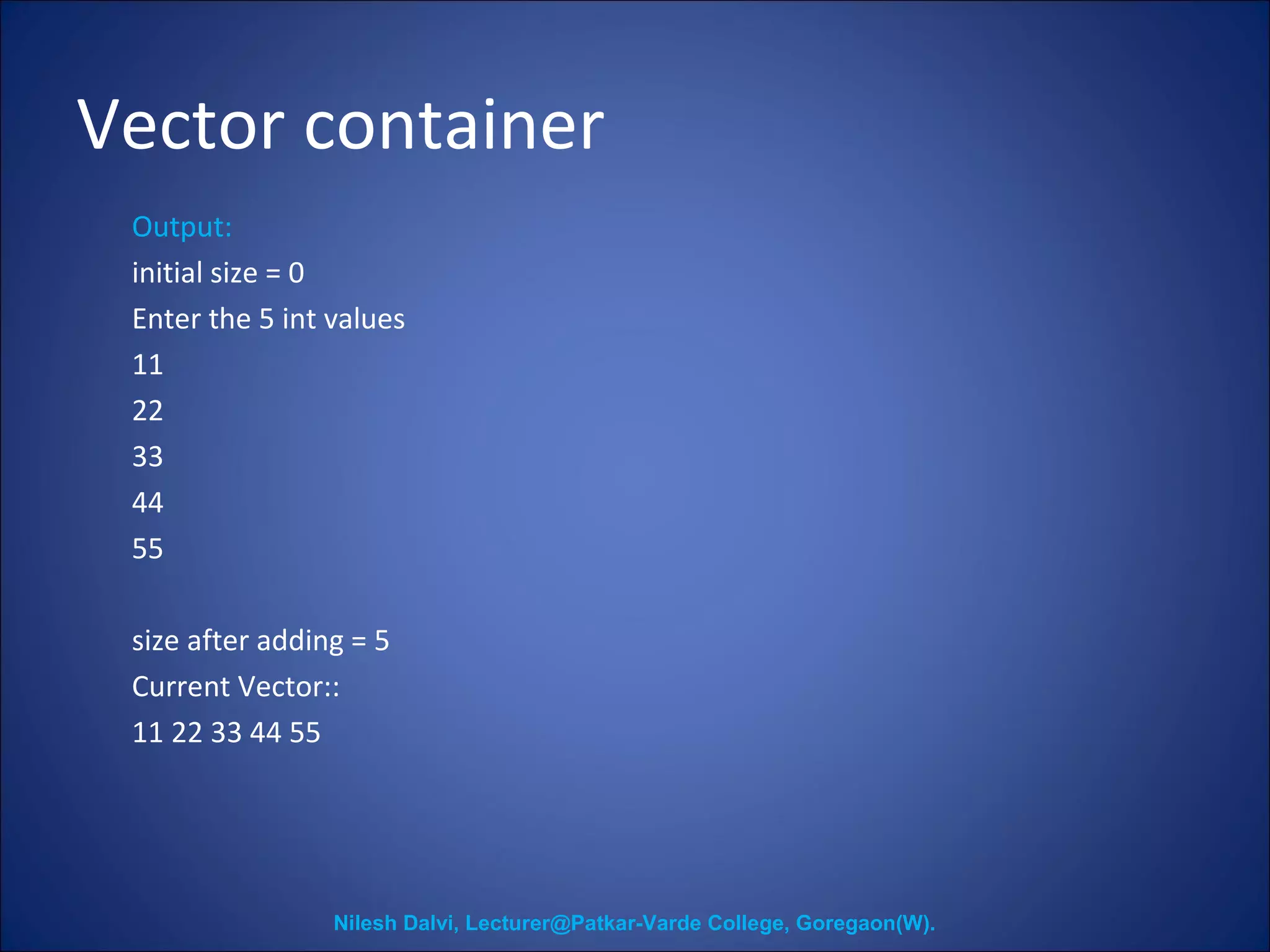 Vector container 
Output: 
initial size = 0 
Enter the 5 int values 
11 
22 
33 
44 
55 
size after adding = 5 
Current Vector:: 
11 22 33 44 55 
Nilesh Dalvi, Lecturer@Patkar-Varde College, Goregaon(W). 
 