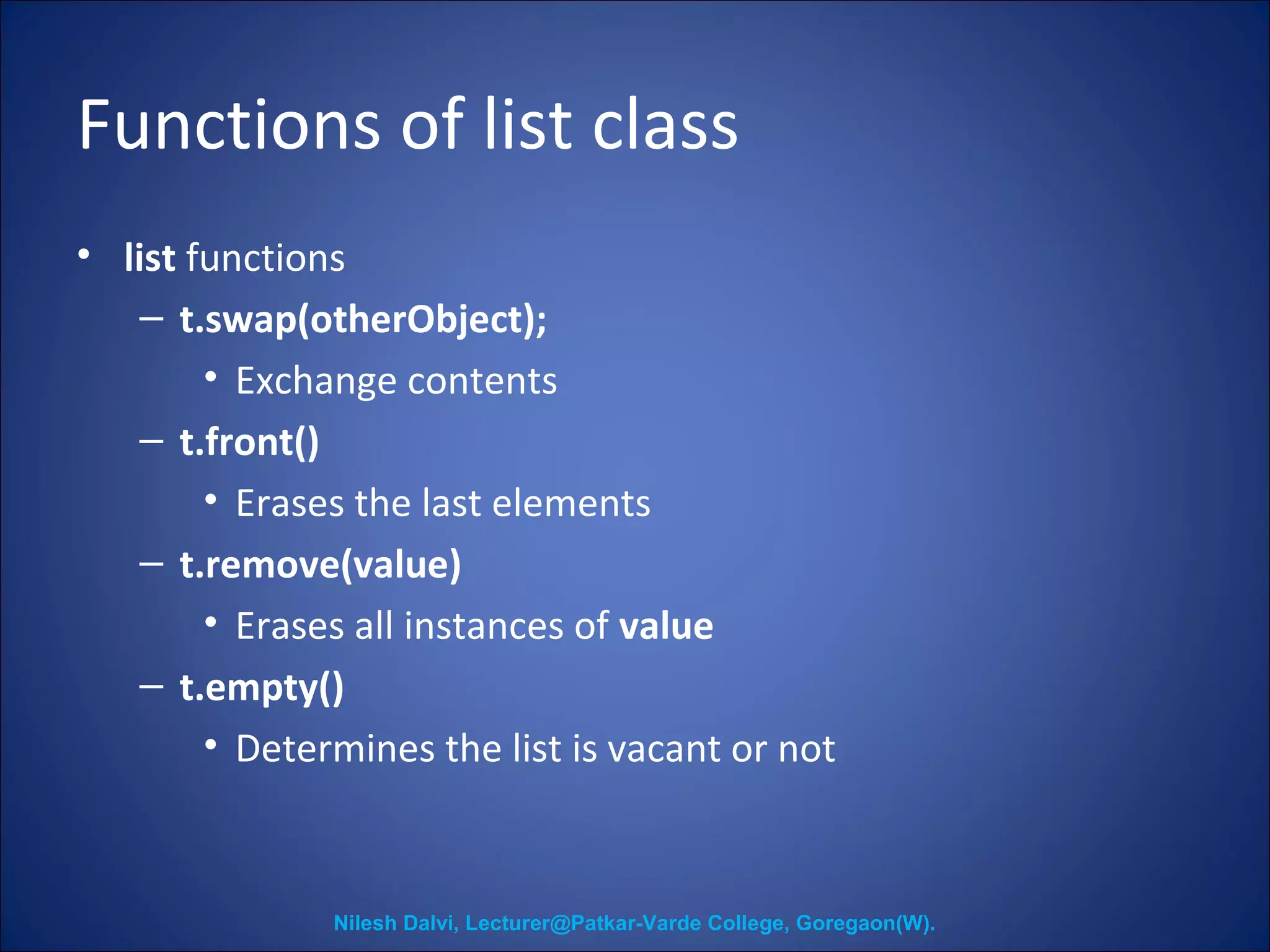 Functions of list class 
• list functions 
– t.swap(otherObject); 
• Exchange contents 
– t.front() 
• Erases the last elements 
– t.remove(value) 
• Erases all instances of value 
– t.empty() 
• Determines the list is vacant or not 
Nilesh Dalvi, Lecturer@Patkar-Varde College, Goregaon(W). 
 