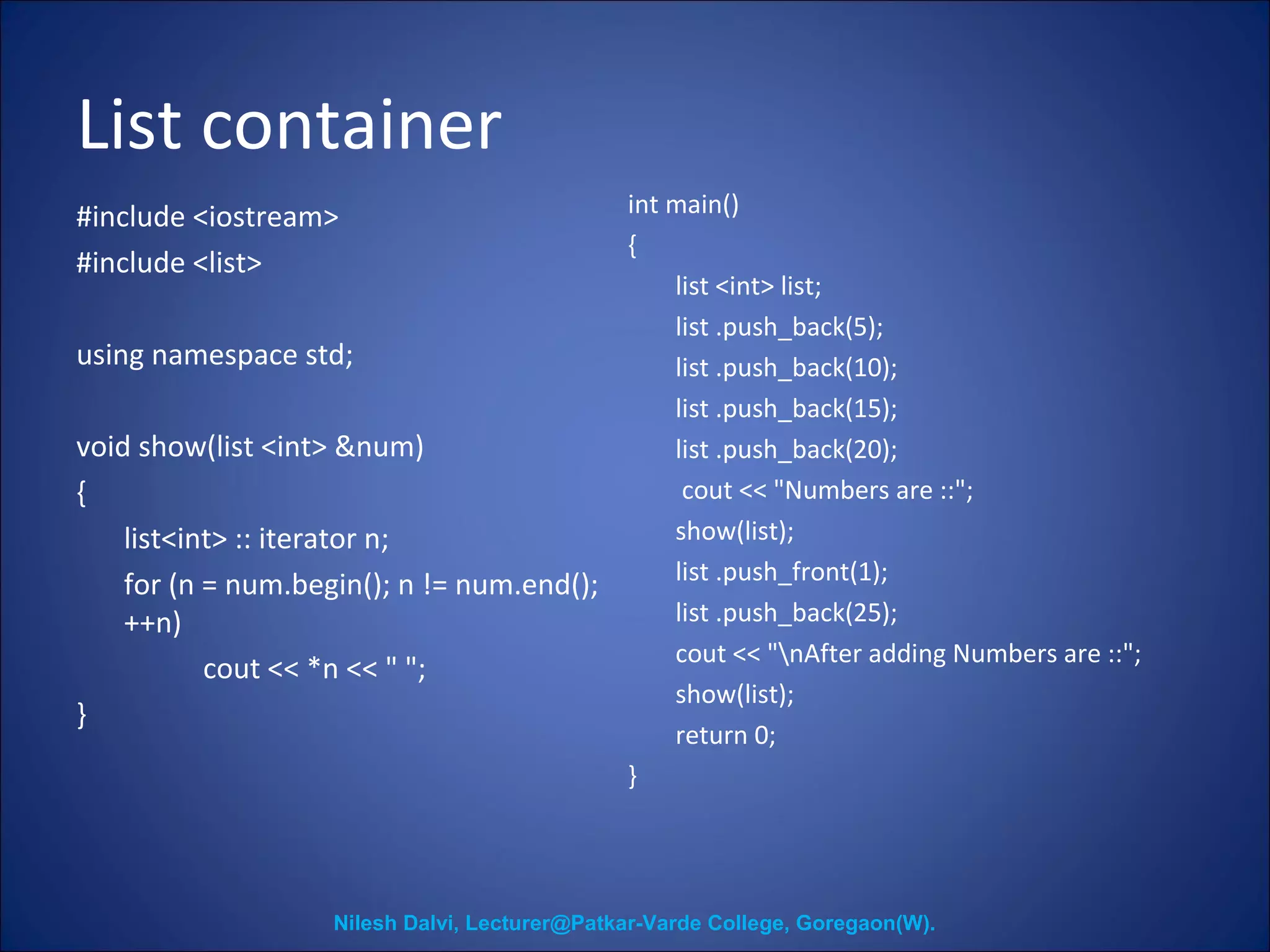 List container 
#include <iostream> 
#include <list> 
using namespace std; 
void show(list <int> &num) 
{ 
list<int> :: iterator n; 
for (n = num.begin(); n != num.end(); 
++n) 
cout << *n << " "; 
} 
int main() 
{ 
list <int> list; 
list .push_back(5); 
list .push_back(10); 
list .push_back(15); 
list .push_back(20); 
cout << "Numbers are ::"; 
show(list); 
list .push_front(1); 
list .push_back(25); 
cout << "nAfter adding Numbers are ::"; 
show(list); 
return 0; 
} 
Nilesh Dalvi, Lecturer@Patkar-Varde College, Goregaon(W). 
 