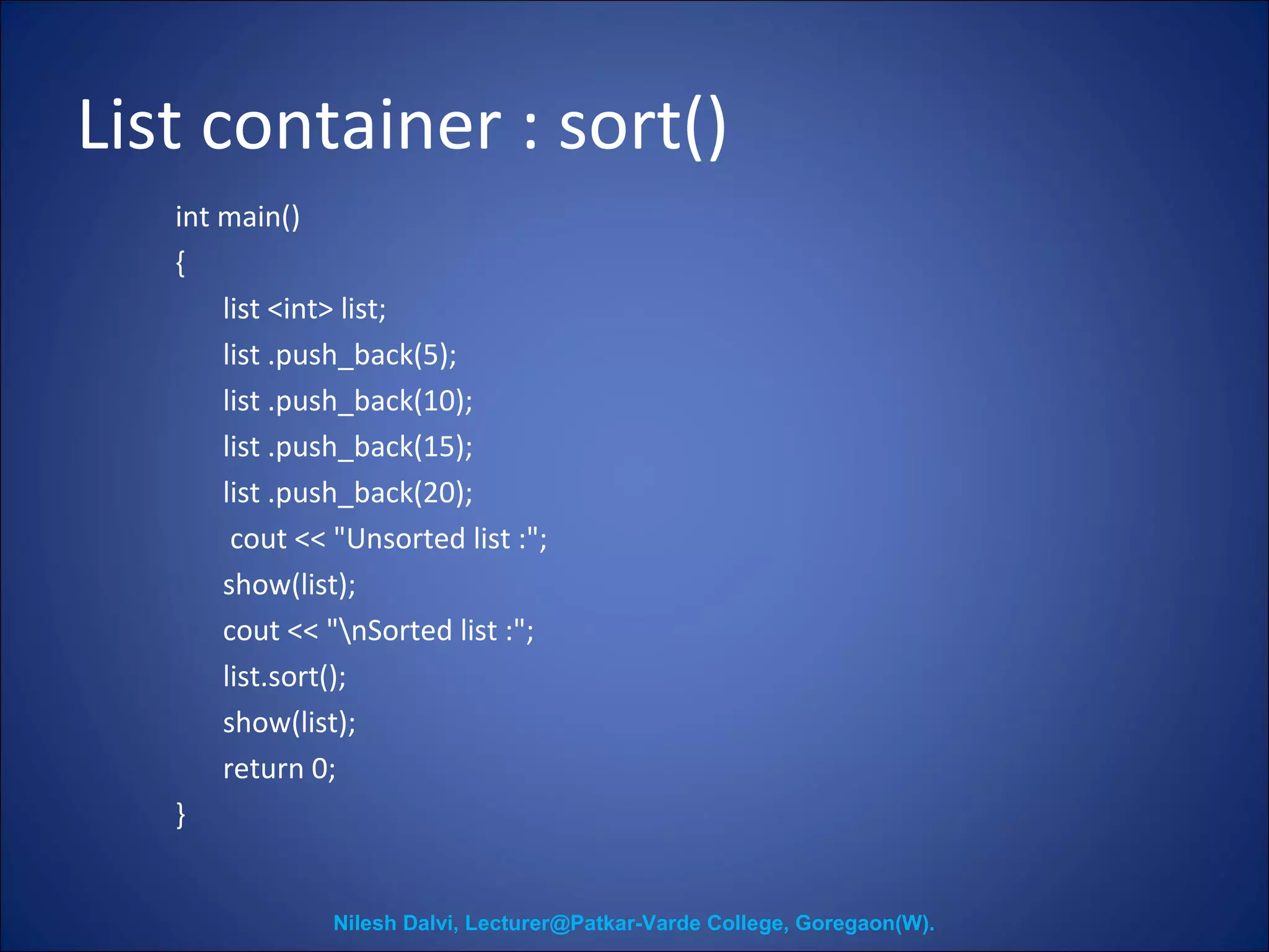 List container : sort() 
int main() 
{ 
list <int> list; 
list .push_back(5); 
list .push_back(10); 
list .push_back(15); 
list .push_back(20); 
cout << "Unsorted list :"; 
show(list); 
cout << "nSorted list :"; 
list.sort(); 
show(list); 
return 0; 
} 
Nilesh Dalvi, Lecturer@Patkar-Varde College, Goregaon(W). 
 