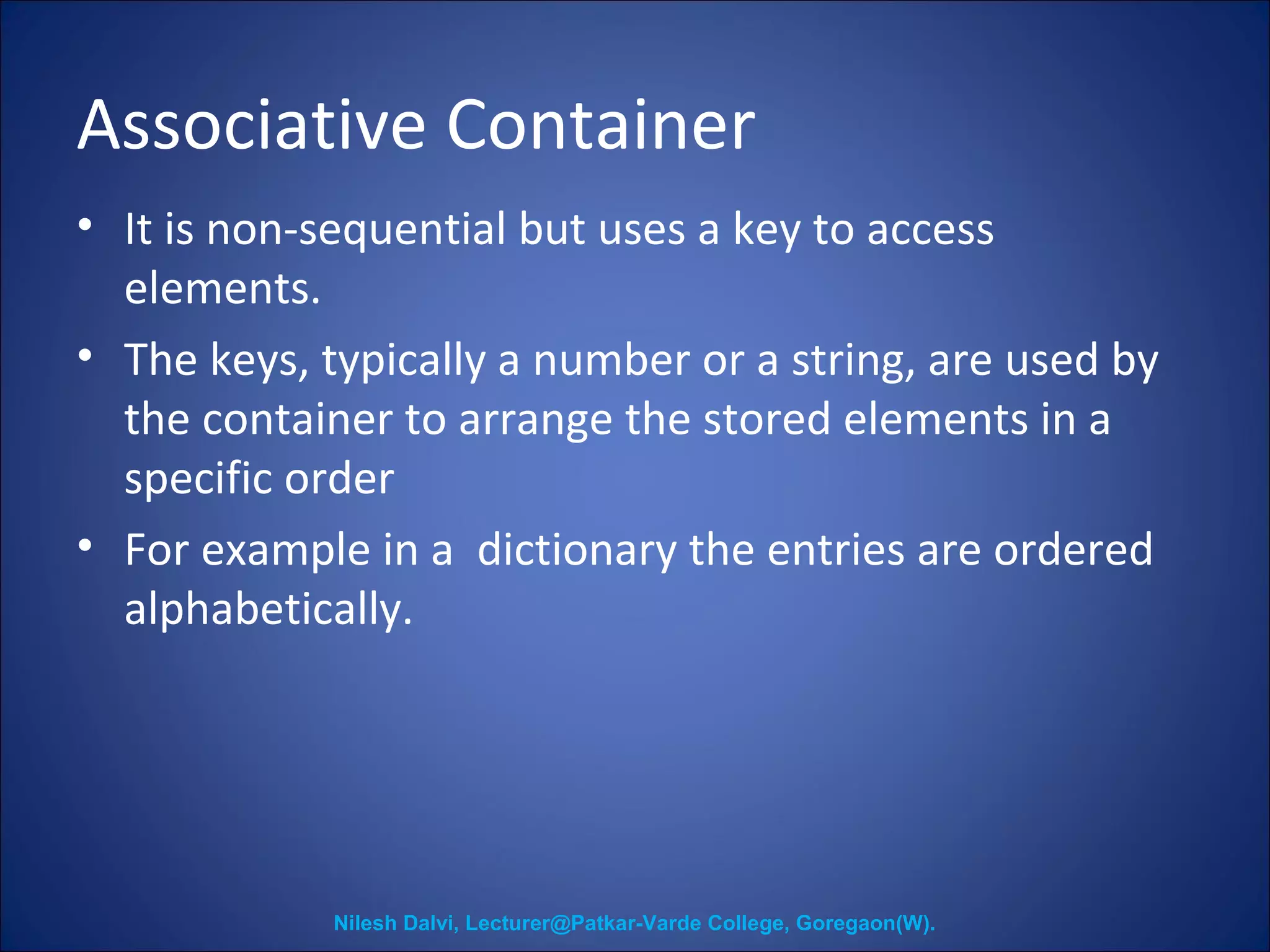 Associative Container 
• It is non-sequential but uses a key to access 
elements. 
• The keys, typically a number or a string, are used by 
the container to arrange the stored elements in a 
specific order 
• For example in a dictionary the entries are ordered 
alphabetically. 
Nilesh Dalvi, Lecturer@Patkar-Varde College, Goregaon(W). 
 