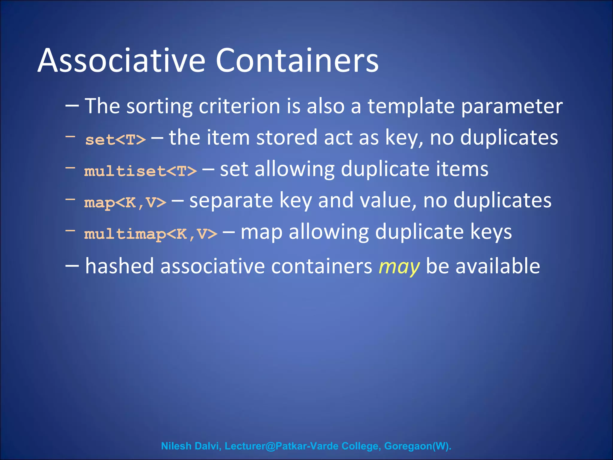 Associative Containers 
– The sorting criterion is also a template parameter 
– set<T> – the item stored act as key, no duplicates 
– multiset<T> – set allowing duplicate items 
– map<K,V> – separate key and value, no duplicates 
– multimap<K,V> – map allowing duplicate keys 
– hashed associative containers may be available 
Nilesh Dalvi, Lecturer@Patkar-Varde College, Goregaon(W). 
 