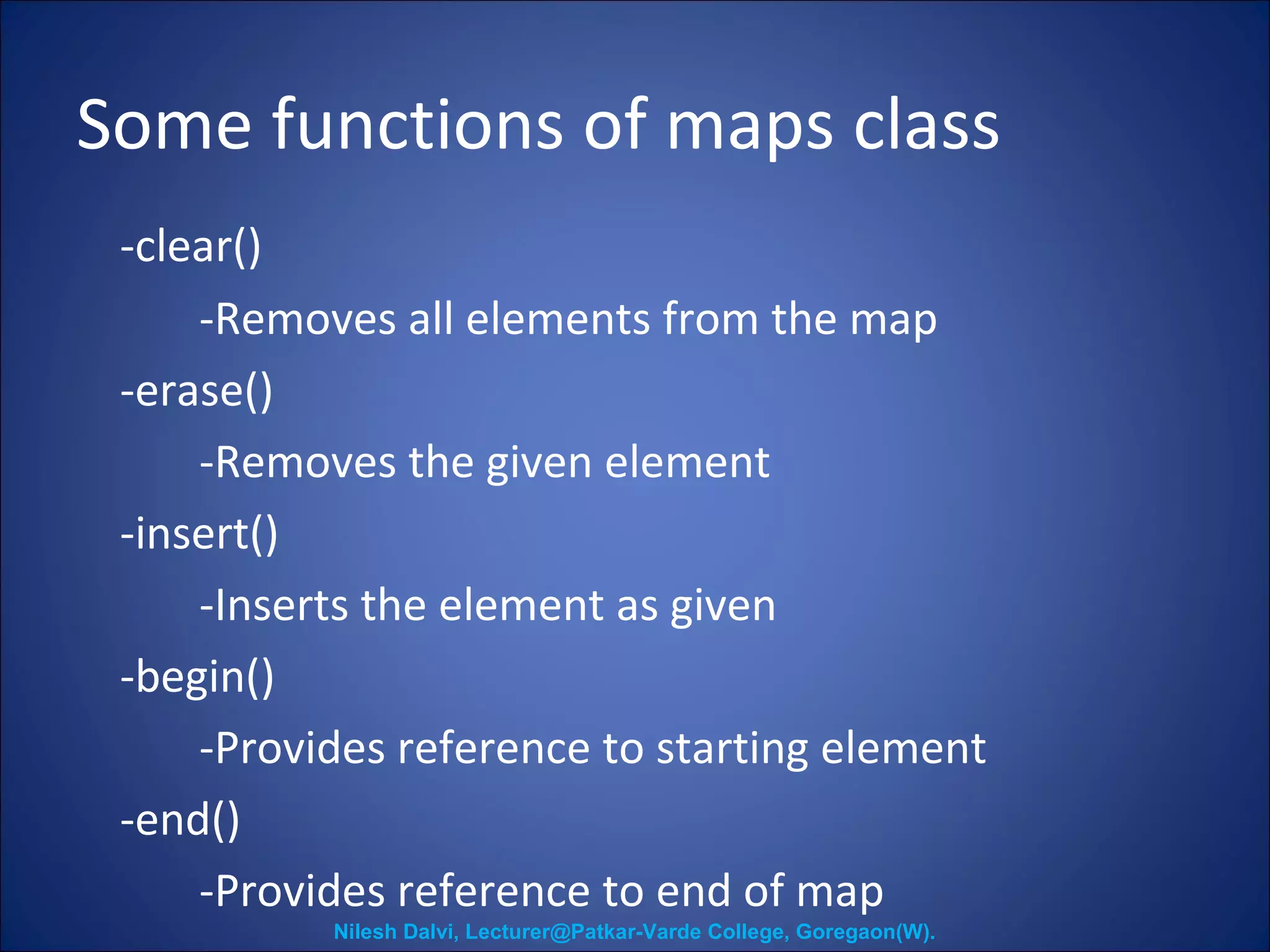 Some functions of maps class 
-clear() 
-Removes all elements from the map 
-erase() 
-Removes the given element 
-insert() 
-Inserts the element as given 
-begin() 
-Provides reference to starting element 
-end() 
-Provides reference to end of map 
Nilesh Dalvi, Lecturer@Patkar-Varde College, Goregaon(W). 
 