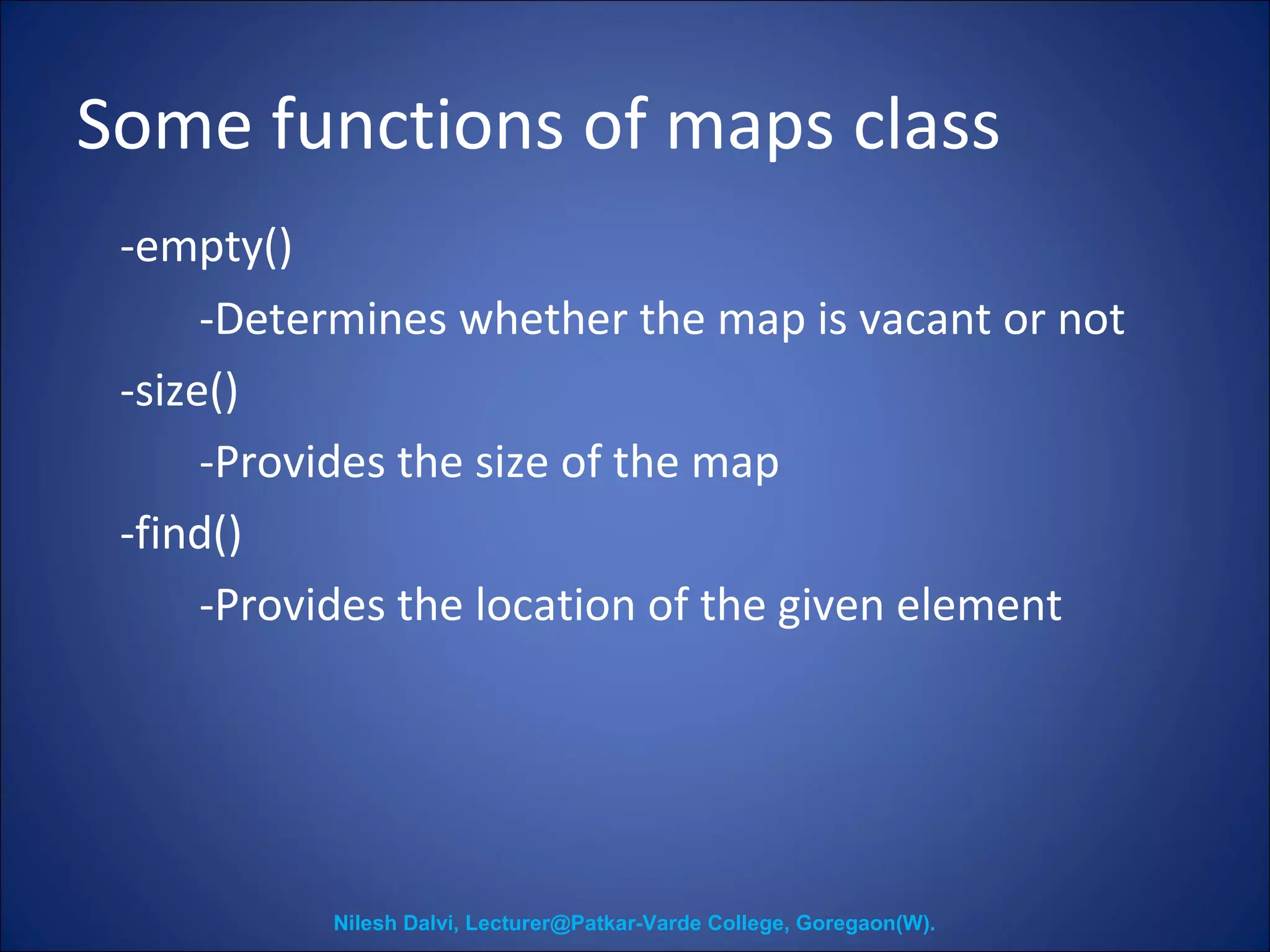Some functions of maps class 
-empty() 
-Determines whether the map is vacant or not 
-size() 
-Provides the size of the map 
-find() 
-Provides the location of the given element 
Nilesh Dalvi, Lecturer@Patkar-Varde College, Goregaon(W). 
 