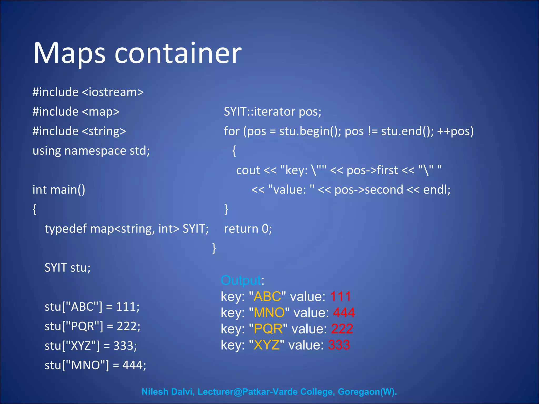Maps container 
#include <iostream> 
#include <map> 
#include <string> 
using namespace std; 
int main() 
{ 
typedef map<string, int> SYIT; 
SYIT stu; 
stu["ABC"] = 111; 
stu["PQR"] = 222; 
stu["XYZ"] = 333; 
stu["MNO"] = 444; 
SYIT::iterator pos; 
for (pos = stu.begin(); pos != stu.end(); ++pos) 
{ 
cout << "key: "" << pos->first << "" " 
<< "value: " << pos->second << endl; 
} 
return 0; 
} 
Output: 
key: "ABC" value: 111 
key: "MNO" value: 444 
key: "PQR" value: 222 
key: "XYZ" value: 333 
Nilesh Dalvi, Lecturer@Patkar-Varde College, Goregaon(W). 
 