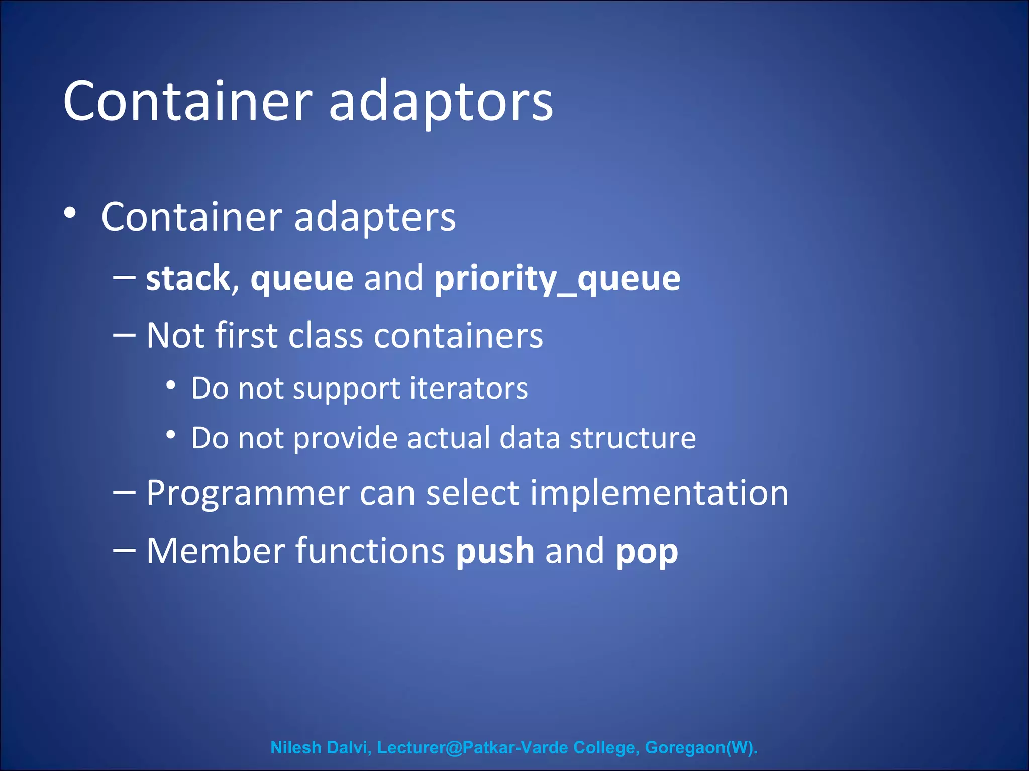 Container adaptors 
• Container adapters 
– stack, queue and priority_queue 
– Not first class containers 
• Do not support iterators 
• Do not provide actual data structure 
– Programmer can select implementation 
– Member functions push and pop 
Nilesh Dalvi, Lecturer@Patkar-Varde College, Goregaon(W). 
 