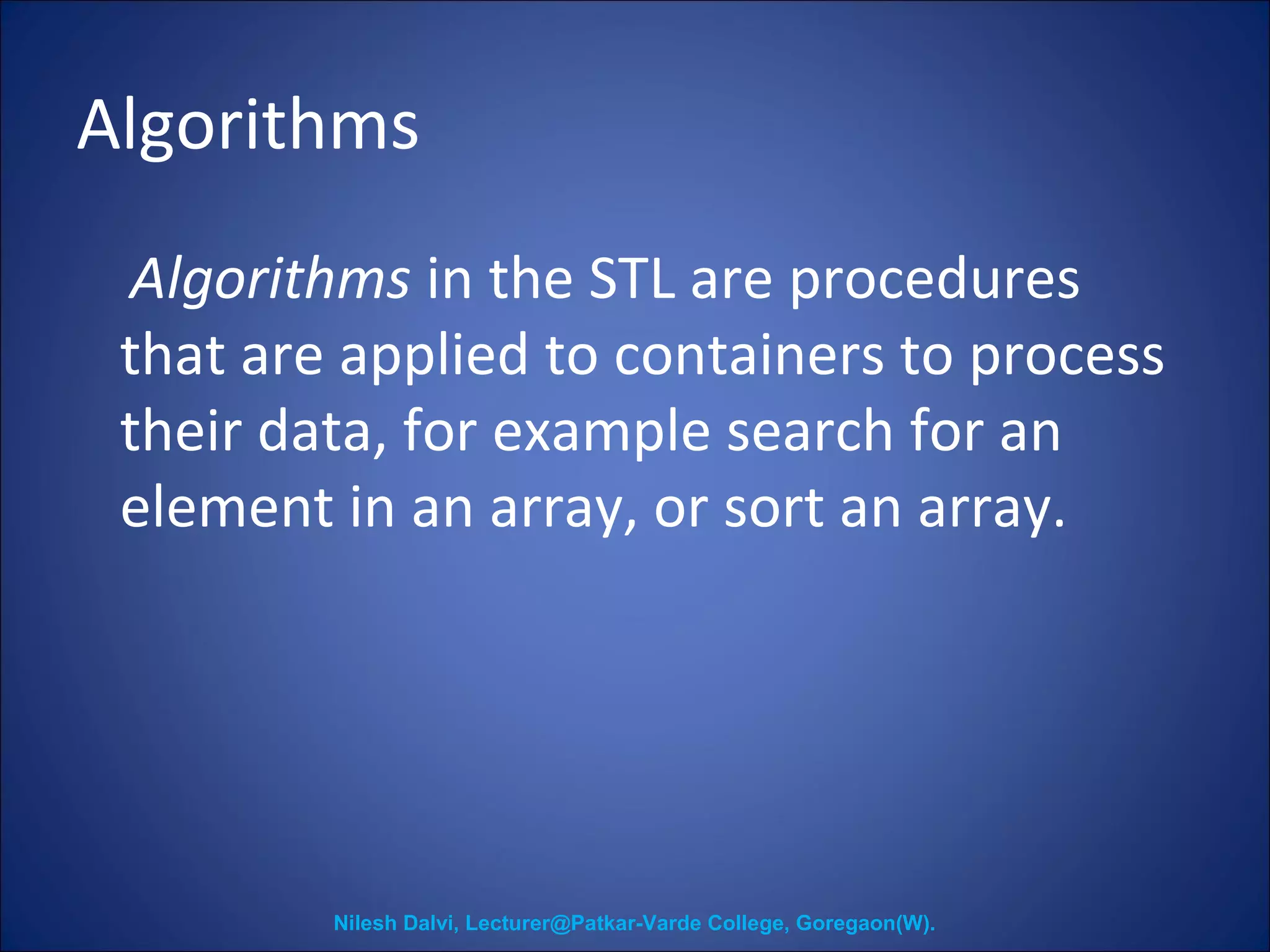 Algorithms 
Algorithms in the STL are procedures 
that are applied to containers to process 
their data, for example search for an 
element in an array, or sort an array. 
Nilesh Dalvi, Lecturer@Patkar-Varde College, Goregaon(W). 
 