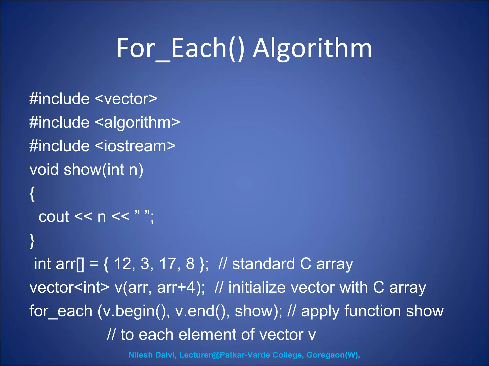 For_Each() Algorithm 
#include <vector> 
#include <algorithm> 
#include <iostream> 
void show(int n) 
{ 
cout << n << ” ”; 
} 
int arr[] = { 12, 3, 17, 8 }; // standard C array 
vector<int> v(arr, arr+4); // initialize vector with C array 
for_each (v.begin(), v.end(), show); // apply function show 
// to each element of vector v 
Nilesh Dalvi, Lecturer@Patkar-Varde College, Goregaon(W). 
 