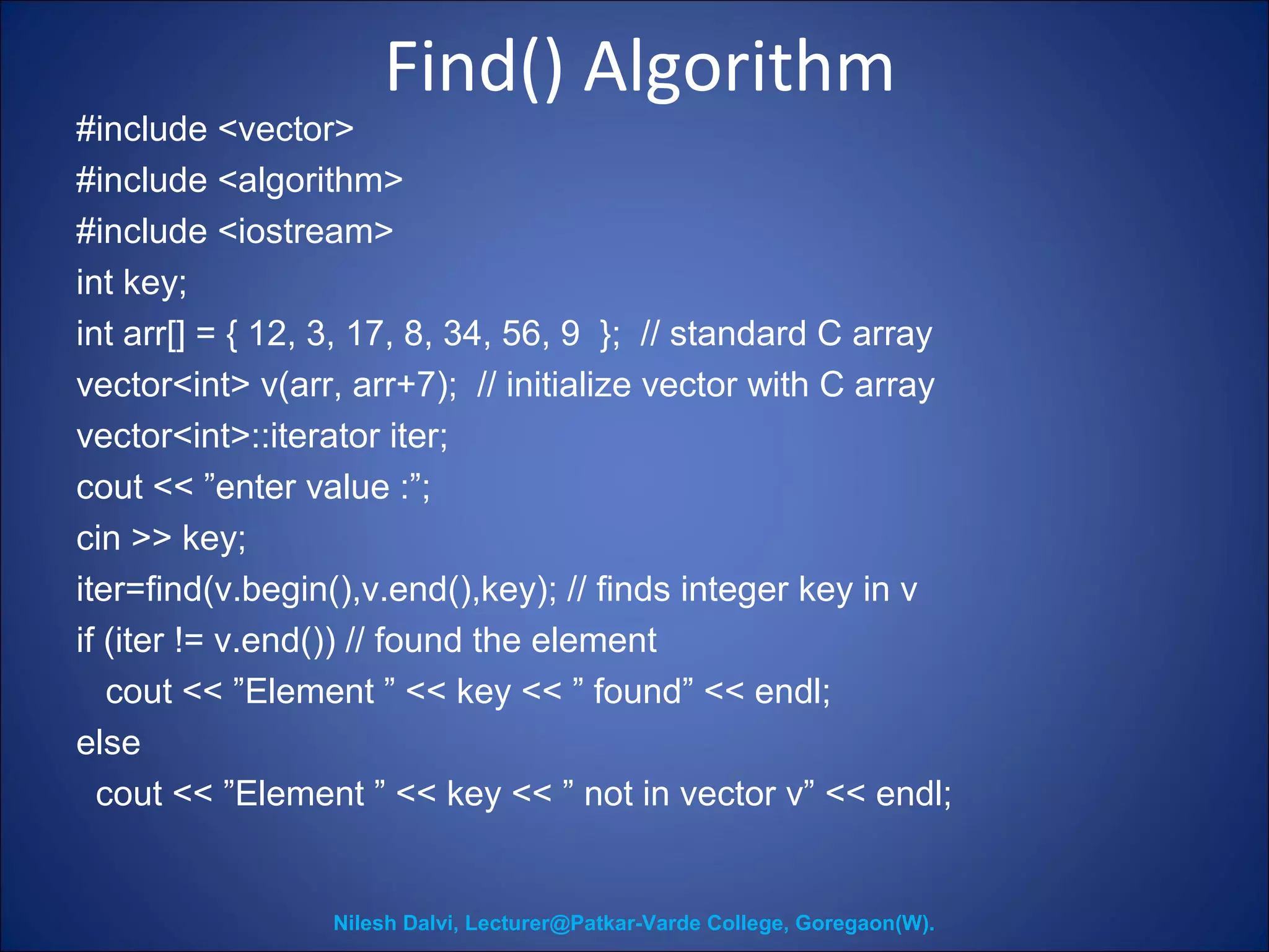 Find() Algorithm 
#include <vector> 
#include <algorithm> 
#include <iostream> 
int key; 
int arr[] = { 12, 3, 17, 8, 34, 56, 9 }; // standard C array 
vector<int> v(arr, arr+7); // initialize vector with C array 
vector<int>::iterator iter; 
cout << ”enter value :”; 
cin >> key; 
iter=find(v.begin(),v.end(),key); // finds integer key in v 
if (iter != v.end()) // found the element 
cout << ”Element ” << key << ” found” << endl; 
else 
cout << ”Element ” << key << ” not in vector v” << endl; 
Nilesh Dalvi, Lecturer@Patkar-Varde College, Goregaon(W). 
 