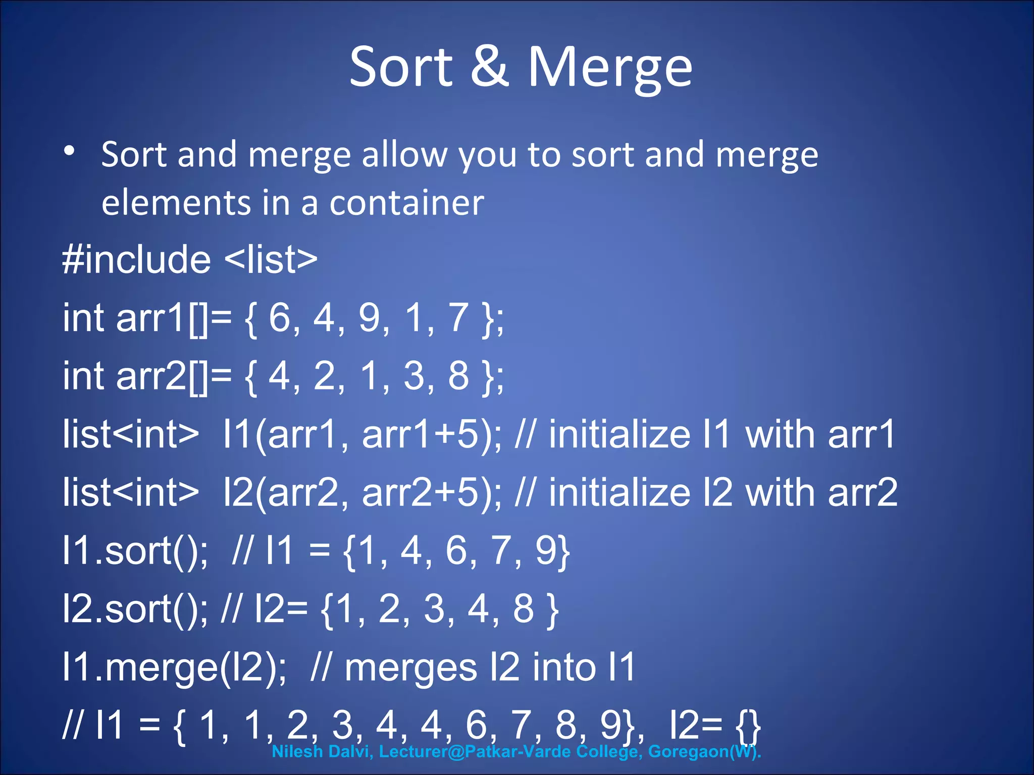 Sort & Merge 
• Sort and merge allow you to sort and merge 
elements in a container 
#include <list> 
int arr1[]= { 6, 4, 9, 1, 7 }; 
int arr2[]= { 4, 2, 1, 3, 8 }; 
list<int> l1(arr1, arr1+5); // initialize l1 with arr1 
list<int> l2(arr2, arr2+5); // initialize l2 with arr2 
l1.sort(); // l1 = {1, 4, 6, 7, 9} 
l2.sort(); // l2= {1, 2, 3, 4, 8 } 
l1.merge(l2); // merges l2 into l1 
// l1 = { 1, 1, 2, 3, 4, 4, 6, 7, 8, 9}, l2= {} Nilesh Dalvi, Lecturer@Patkar-Varde College, Goregaon(W). 
 