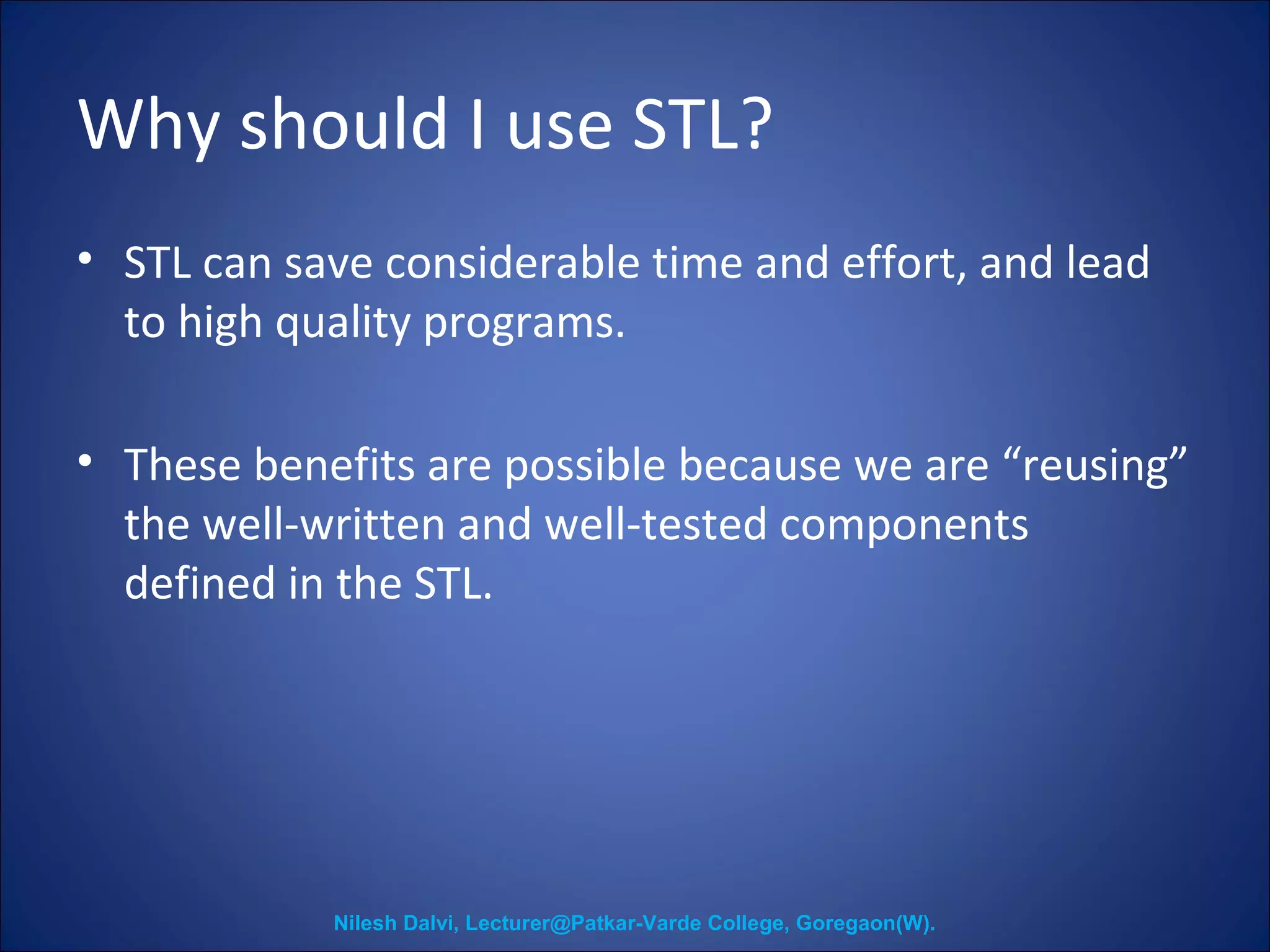 Why should I use STL? 
• STL can save considerable time and effort, and lead 
to high quality programs. 
• These benefits are possible because we are “reusing” 
the well-written and well-tested components 
defined in the STL. 
Nilesh Dalvi, Lecturer@Patkar-Varde College, Goregaon(W). 
 