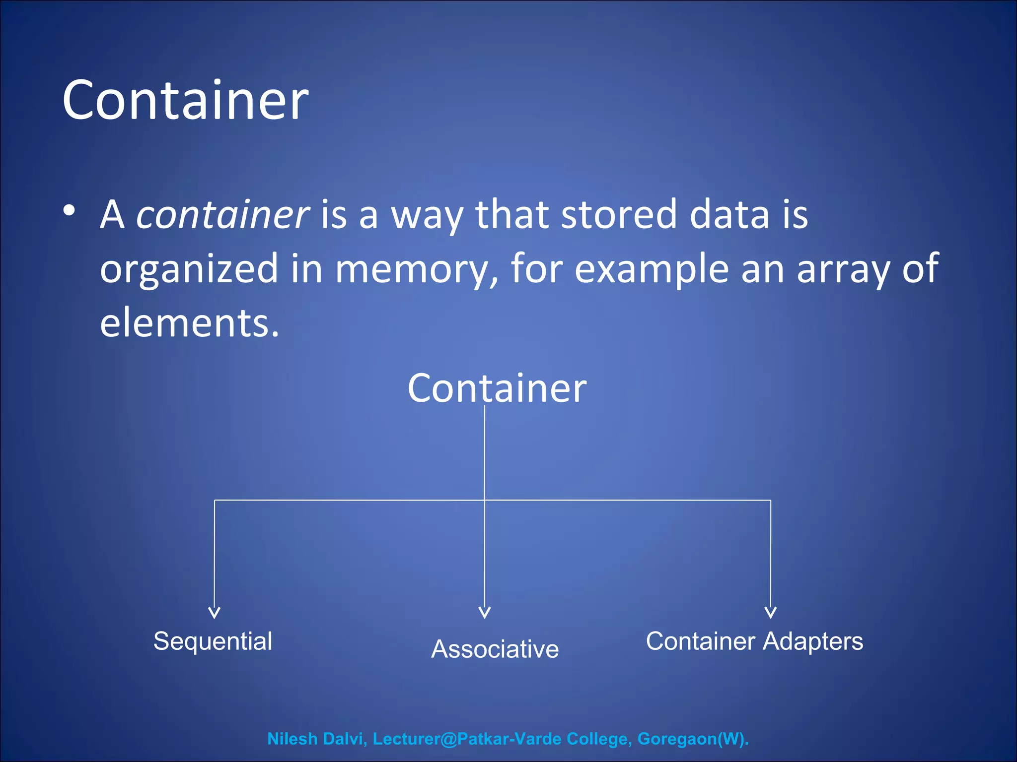 Container 
• A container is a way that stored data is 
organized in memory, for example an array of 
elements. 
Container 
Sequential Associative Container Adapters 
Nilesh Dalvi, Lecturer@Patkar-Varde College, Goregaon(W). 
 