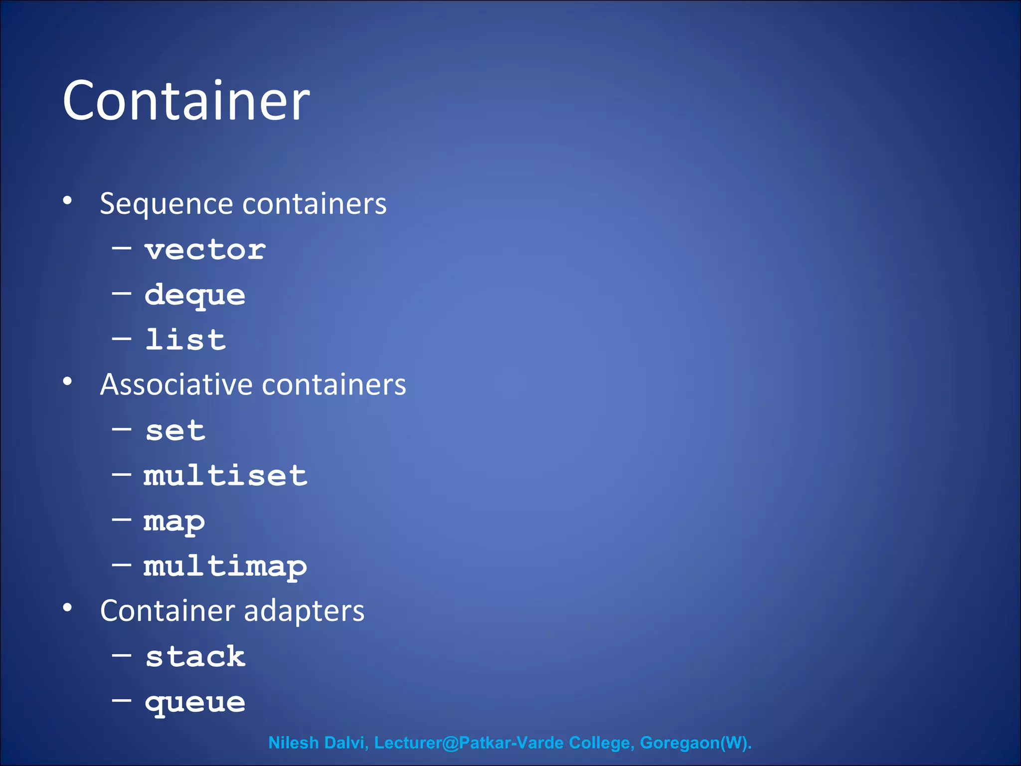 Container 
• Sequence containers 
– vector 
– deque 
– list 
• Associative containers 
– set 
– multiset 
– map 
– multimap 
• Container adapters 
– stack 
– queue 
Nilesh Dalvi, Lecturer@Patkar-Varde College, Goregaon(W). 
 
