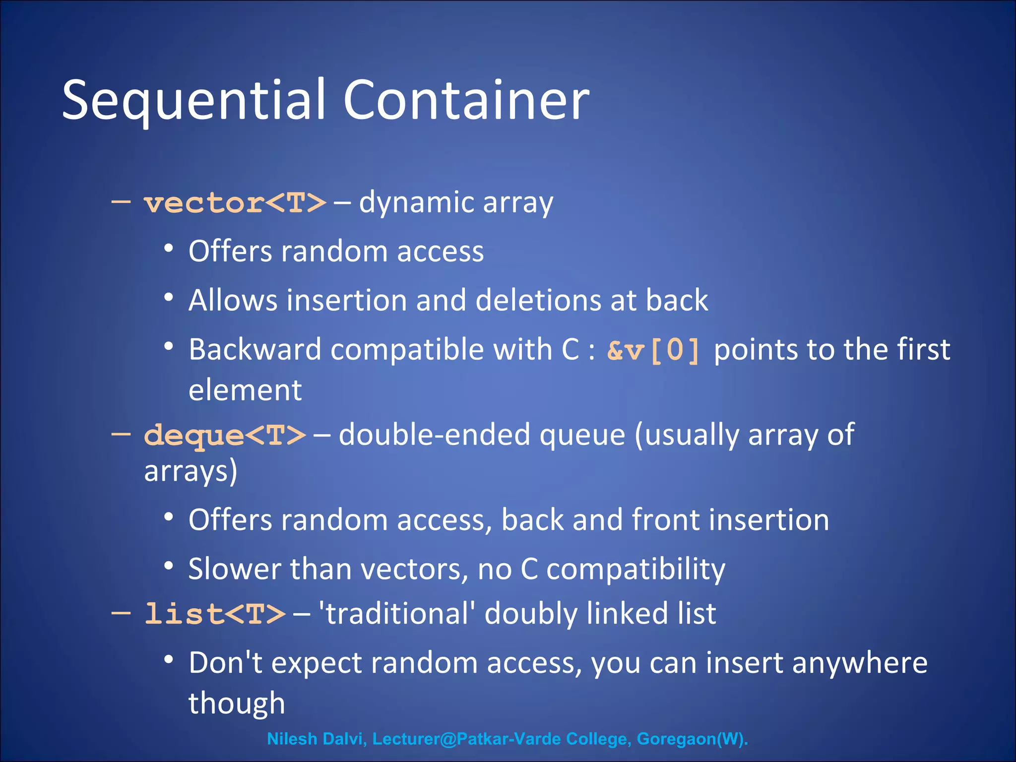 Sequential Container 
– vector<T> – dynamic array 
• Offers random access 
• Allows insertion and deletions at back 
• Backward compatible with C : &v[0] points to the first 
element 
– deque<T> – double-ended queue (usually array of 
arrays) 
• Offers random access, back and front insertion 
• Slower than vectors, no C compatibility 
– list<T> – 'traditional' doubly linked list 
• Don't expect random access, you can insert anywhere 
though 
Nilesh Dalvi, Lecturer@Patkar-Varde College, Goregaon(W). 
 