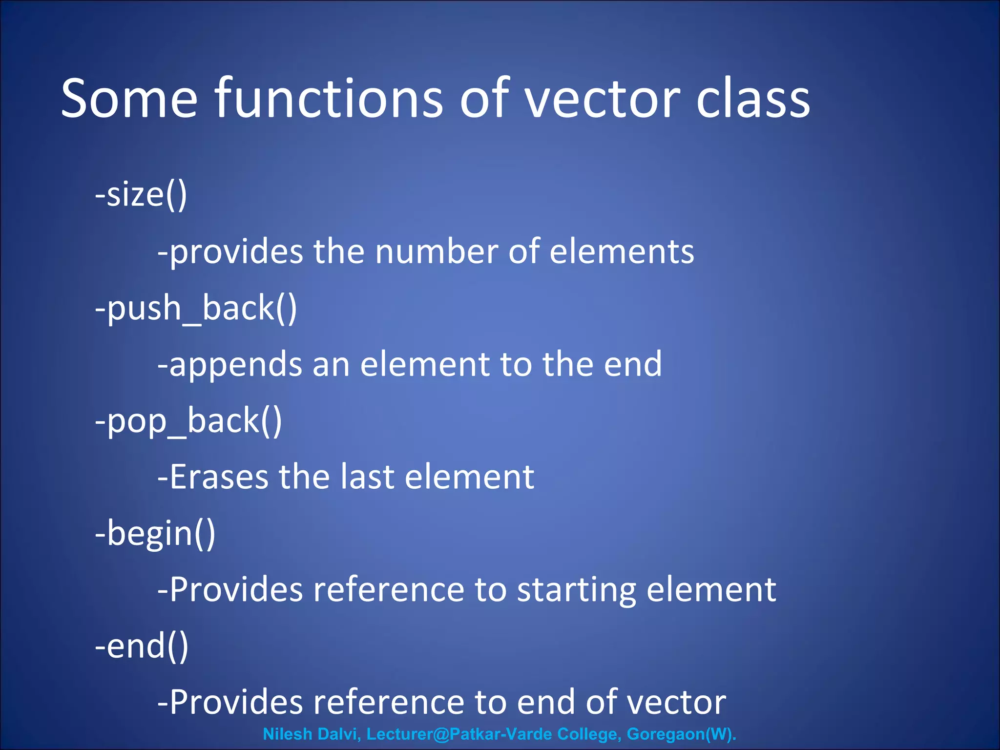 Some functions of vector class 
-size() 
-provides the number of elements 
-push_back() 
-appends an element to the end 
-pop_back() 
-Erases the last element 
-begin() 
-Provides reference to starting element 
-end() 
-Provides reference to end of vector 
Nilesh Dalvi, Lecturer@Patkar-Varde College, Goregaon(W). 
 