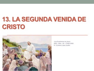 13. LA SEGUNDA VENIDA DE
CRISTO
«Las Enseñanzas de Jesús»
IASD – DSA – UE – ITSAE-CADE.
Pr. © Antonio López Gudiño
 