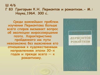 Ш 4/6 
Г 83 Григорьян К.Н. Лермонтов и романтизм.- М.: 
Наука,1964. 300 с. 
Среди важнейших проблем 
изучения Лермонтова больше 
всего споров вызывает вопрос 
об эволюции миросозерцания 
поэта. Характеристика 
пройденного им пути 
невозможна без выяснения его 
отношения к художественным 
направлениям эпохи 30-х 
годов и прежде всего — к 
романтизму. 
 