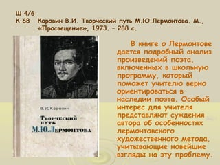 Ш 4/6 
К 68 Коровин В.И. Творческий путь М.Ю.Лермонтова. М., 
«Просвещение», 1973. – 288 с. 
В книге о Лермонтове 
дается подробный анализ 
произведений поэта, 
включенных в школьную 
программу, который 
поможет учителю верно 
ориентироваться в 
наследии поэта. Особый 
интерес для учителя 
представляют суждения 
автора об особенностях 
лермонтовского 
художественного метода, 
учитывающие новейшие 
взгляды на эту проблему. 
 