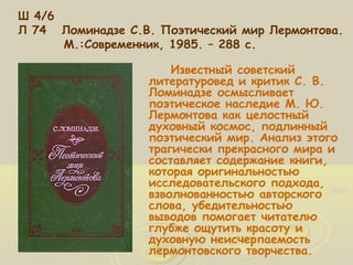 Ш 4/6 
Л 74 Ломинадзе С.В. Поэтический мир Лермонтова. 
М.:Современник, 1985. – 288 с. 
Известный советский 
литературовед и критик С. В. 
Ломинадзе осмысливает 
поэтическое наследие М. Ю. 
Лермонтова как целостный 
духовный космос, подлинный 
поэтический мир. Анализ этого 
трагически прекрасного мира и 
составляет содержание книги, 
которая оригинальностью 
исследовательского подхода, 
взволнованностью авторского 
слова, убедительностью 
выводов помогает читателю 
глубже ощутить красоту и 
духовную неисчерпаемость 
лермонтовского творчества. 
 