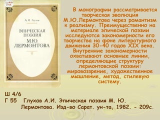 В монографии рассматривается 
творческая эволюция 
М.Ю.Лермонтова через романтизм 
к реализму. Преимущественно на 
материале эпической поэзии 
исследуются закономерности его 
творчества на фоне литературного 
движения 30-40 годов XIX века. 
Внутренние закономерности 
охватывают основные линии, 
определяющие структуру 
лермонтовской поэзии: 
мировоззрение, художественное 
мышление, метод, стилевую 
систему. 
Ш 4/6 
Г 55 Глухов А.И. Эпическая поэзия М. Ю. 
Лермонтова. Изд-во Сарат. ун-та, 1982. - 209с. 
