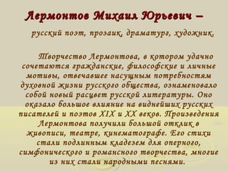 Лермонтов ММииххааиилл ЮЮррььееввиичч –– 
русский поэт, прозаик, драматург, художник. 
Творчество Лермонтова, в котором удачно 
сочетаются гражданские, философские и личные 
мотивы, отвечавшее насущным потребностям 
духовной жизни русского общества, ознаменовало 
собой новый расцвет русской литературы. Оно 
оказало большое влияние на виднейших русских 
писателей и поэтов XIX и XX веков. Произведения 
Лермонтова получили большой отклик в 
живописи, театре, кинематографе. Его стихи 
стали подлинным кладезем для оперного, 
симфонического и романсного творчества, многие 
из них стали народными песнями. 
 
