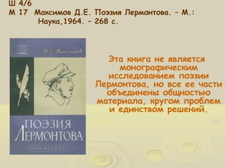 Ш 4/6 
М 17 Максимов Д.Е. Поэзия Лермонтова. – М.: 
Наука,1964. – 268 с. 
Эта книга не является 
монографическим 
исследованием поэзии 
Лермонтова, но все ее части 
объединены общностью 
материала, кругом проблем 
и единством решений. 
 