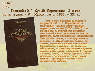 Ш 4/6 
Г 42 
Герштейн Э.Г. Судьба Лермонтова. 2-е изд. 
испр. и доп. – М.: Худож. лит., 1986. – 351 с. 
Эта книга посвящена судьбе и 
творчеству М. Ю. Лермонтова в 
последний, самый значительный 
период его жизни (1838—1841). На 
основании многолетних архивных 
изысканий автор знакомит читателя с 
центральными проблемами социальной 
биографии поэта, с его друзьями и 
врагами, с общественным бытом той 
эпохи, проясняет взаимоотношения 
Лермонтова с двором, со светским 
обществом, с оппозиционным кружком 
аристократической молодежи («Кружок 
шестнадцати»). Автору удалось также 
показать совокупность социальных 
причин, приведших поэта к его 
трагической гибели. 
 