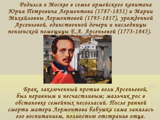 Родился в Москве в семье армейского капитана 
Юрия Петровича Лермонтова (1787-1831) и Марии 
Михайловны Лермонтовой (1795-1817), урожденной 
Арсеньевой, единственной дочери и наследницы 
пензенской помещицы Е.А. Арсеньевой (1773-1845). 
Брак, заключенный против воли Арсеньевой, 
был неравным и несчастливым; мальчик рос в 
обстановке семейных несогласий. После ранней 
смерти матери Лермонтова бабушка сама занялась 
его воспитанием, полностью отстранив отца. 
 