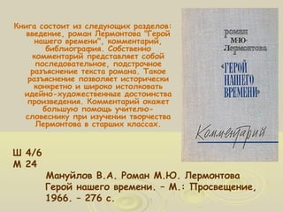Книга состоит из следующих разделов: 
введение, роман Лермонтова "Герой 
нашего времени", комментарий, 
комментарий представляет собой 
последовательное, подстрочное 
разъяснение текста романа. Такое 
разъяснение позволяет исторически 
конкретно и широко истолковать 
идейно-художественные достоинства 
произведения. Комментарий окажет 
словеснику при изучении творчества 
Лермонтова в старших классах. 
Ш 4/6 
М 24 
библиография. Собственно 
большую помощь учителю- 
Мануйлов В.А. Роман М.Ю. Лермонтова 
Герой нашего времени. – М.: Просвещение, 
1966. – 276 с. 
 
