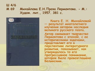 Ш 4/6 
М 69 Михайлова Е.Н.Проза Лермонтова. - М.: 
Худож. лит., 1957. 381 с. 
Книга Е. Н. Михайловой 
— результат многолетнего 
изучения автором наследия 
великого русского поэта. 
Автор связывает творчество 
Лермонтова с эпохой, с ее 
историческими задачами, 
представляет его в 
перспективе литературного 
развития, показывает, как 
утверждалось то его 
прогрессивное понимание, 
которое было провозглашено 
Белинским. 
 