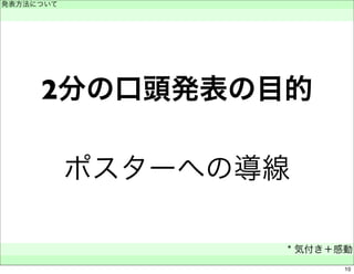 発表方法について 
　 
2分の口頭発表の目的 
ポスターへの導線 
* 気付き＋感動 
　 
10 
 