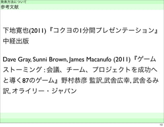 発表方法について 
参考文献 
下地寛也(2011)『コクヨの1分間プレゼンテーション』 
中経出版 
Dave Gray, Sunni Brown, James Macanufo (2011)『ゲーム 
ストーミング : 会議、チーム、プロジェクトを成功へ 
と導く87のゲーム』野村恭彦 監訳,武舎広幸, 武舎るみ 
訳, オライリー・ジャパン 
　　 
13 
 