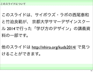 　 
このスライドについて 
このスライドは、サイボウズ・ラボの西尾泰和 
と竹迫良範が、 京都大学サマーデザインスクー 
ル 2014で行った「学び方のデザイン」の講義資 
料の一部です。 
他のスライドは http://nhiro.org/kuds2014/ で見つ 
けることができます。 
　　 
14 

