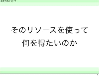 発表方法について 
　 
そのリソースを使って 
何を得たいのか 
　　 
5 
 