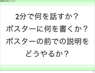 2分で何を話すか？ 
ポスターに何を書くか？ 
ポスターの前での説明を 
どうやるか？ 
発表方法について 
　 
　　 
6 
 