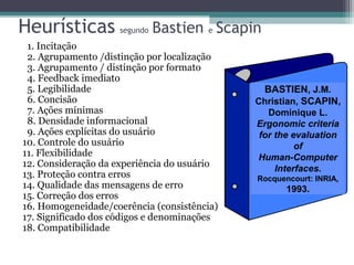 Heurísticas segundo Bastien e Scapin 
1. Incitação 
2. Agrupamento /distinção por localização 
3. Agrupamento / distinção por formato 
4. Feedback imediato 
5. Legibilidade 
6. Concisão 
7. Ações mínimas 
8. Densidade informacional 
9. Ações explícitas do usuário 
10. Controle do usuário 
11. Flexibilidade 
12. Consideração da experiência do usuário 
13. Proteção contra erros 
14. Qualidade das mensagens de erro 
15. Correção dos erros 
16. Homogeneidade/coerência (consistência) 
17. Significado dos códigos e denominações 
18. Compatibilidade 
BASTIEN, J.M. 
Christian, SCAPIN, 
Dominique L. 
Ergonomic criteria 
for the evaluation 
of 
Human-Computer 
Interfaces. 
Rocquencourt: INRIA, 
1993. 
 
