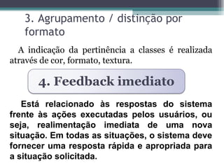 3. Agrupamento / distinção por 
formato 
A indicação da pertinência a classes é realizada 
através de cor, formato, textura. 
4. Feedback imediato 
Está relacionado às respostas do sistema 
frente às ações executadas pelos usuários, ou 
seja, realimentação imediata de uma nova 
situação. Em todas as situações, o sistema deve 
fornecer uma resposta rápida e apropriada para 
a situação solicitada. 
 