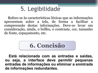 5. Legibilidade 
Refere-se às características léxicas que as informações 
apresentam sobre a tela, de forma a facilitar a 
compreensão destas informações. Deve-se levar em 
consideração, ainda, o brilho, o contraste, cor, tamanho 
de fonte, espaçamento, etc. 
6. Concisão 
Está relacionada com as entradas e saídas, 
ou seja, a interface deve permitir pequenas 
entradas de informações ou eliminar a enmtrada 
de informações redundantes. 
 