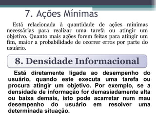 7. Ações Mínimas 
Está relacionada à quantidade de ações mínimas 
necessárias para realizar uma tarefa ou atingir um 
objetivo. Quanto mais ações forem feitas para atingir um 
fim, maior a probabilidade de ocorrer erros por parte do 
usuário. 
8. Densidade Informacional 
Está diretamente ligada ao desempenho do 
usuário, quando este executa uma tarefa ou 
procura atingir um objetivo. Por exemplo, se a 
densidade de informação for demasiadamente alta 
ou baixa demais, isto pode acarretar num mau 
desempenho do usuário em resolver uma 
determinada situação. 
 
