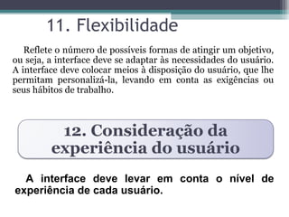 11. Flexibilidade 
Reflete o número de possíveis formas de atingir um objetivo, 
ou seja, a interface deve se adaptar às necessidades do usuário. 
A interface deve colocar meios à disposição do usuário, que lhe 
permitam personalizá-la, levando em conta as exigências ou 
seus hábitos de trabalho. 
12. Consideração da 
experiência do usuário 
A interface deve levar em conta o nível de 
experiência de cada usuário. 
 