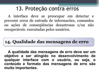 13. Proteção contra erros 
A interface deve se preocupar em detectar e 
prevenir erros de entrada de informacões, comandos 
ou ações de conseqüências desastrosas e/ou não 
recuperáveis. executadas pelos usuários. 
14. Qualidade das mensagens de erro 
A qualidade das mensagens de erro deve ser um 
objetivo a ser atingido no desenvolvimento de 
qualquer interface com o usuário, ou seja, o 
conteúdo e formato das mensagens de erro são 
muito importantes. 
 