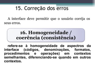 15. Correção dos erros 
A interface deve permitir que o usuário corrija os 
seus erros. 
16. Homogeneidade / 
coerência (consistência) 
refere-se à homogeneidade de aspectros da 
interface (códigos, denominações, formatos, 
procedimentos e operações) em contextos 
semelhantes, diferenciando-se quando em outros 
contextos. 
 