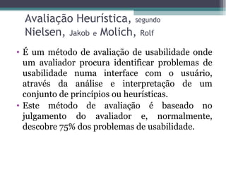 Avaliação Heurística, segundo 
Nielsen, Jakob e Molich, Rolf 
• É um método de avaliação de usabilidade onde 
um avaliador procura identificar problemas de 
usabilidade numa interface com o usuário, 
através da análise e interpretação de um 
conjunto de princípios ou heurísticas. 
• Este método de avaliação é baseado no 
julgamento do avaliador e, normalmente, 
descobre 75% dos problemas de usabilidade. 
 