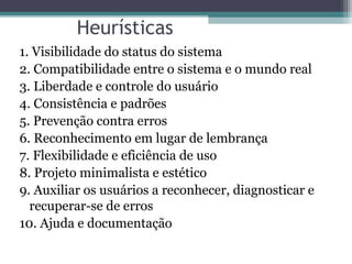 Heurísticas 
1. Visibilidade do status do sistema 
2. Compatibilidade entre o sistema e o mundo real 
3. Liberdade e controle do usuário 
4. Consistência e padrões 
5. Prevenção contra erros 
6. Reconhecimento em lugar de lembrança 
7. Flexibilidade e eficiência de uso 
8. Projeto minimalista e estético 
9. Auxiliar os usuários a reconhecer, diagnosticar e 
recuperar-se de erros 
10. Ajuda e documentação 
 